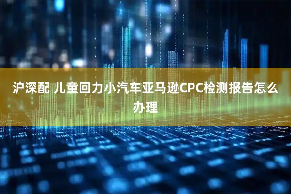 沪深配 儿童回力小汽车亚马逊CPC检测报告怎么办理