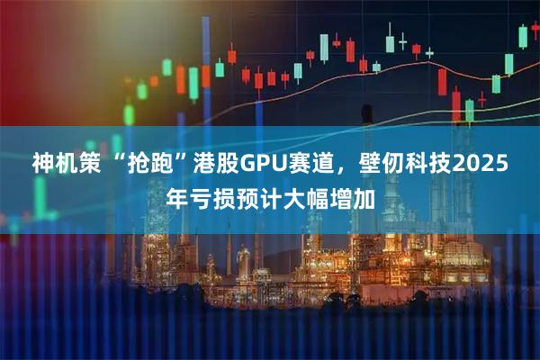 神机策 “抢跑”港股GPU赛道，壁仞科技2025年亏损预计大幅增加