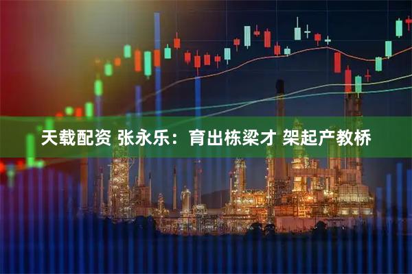 天载配资 张永乐：育出栋梁才 架起产教桥