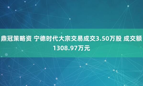 鼎冠策略资 宁德时代大宗交易成交3.50万股 成交额1308.97万元