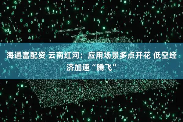 海通富配资 云南红河：应用场景多点开花 低空经济加速“腾飞”