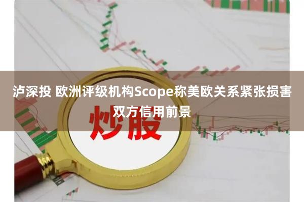 泸深投 欧洲评级机构Scope称美欧关系紧张损害双方信用前景
