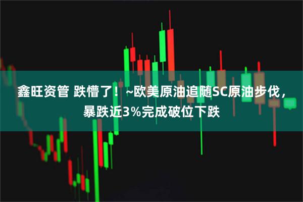 鑫旺资管 跌懵了！~欧美原油追随SC原油步伐，暴跌近3%完成破位下跌