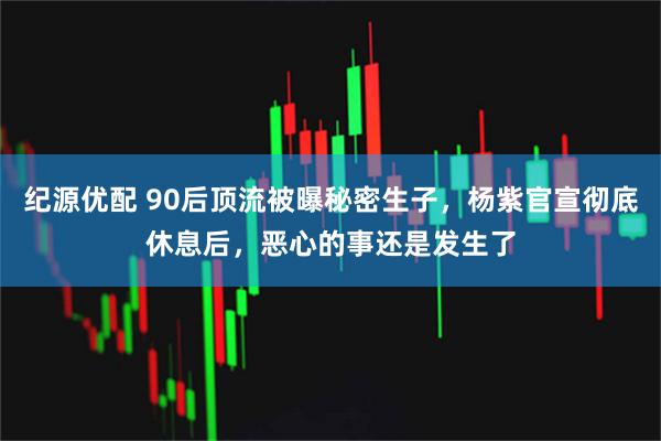 纪源优配 90后顶流被曝秘密生子，杨紫官宣彻底休息后，恶心的事还是发生了