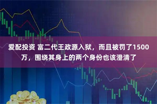 爱配投资 富二代王政源入狱，而且被罚了1500万，围绕其身上的两个身份也该澄清了