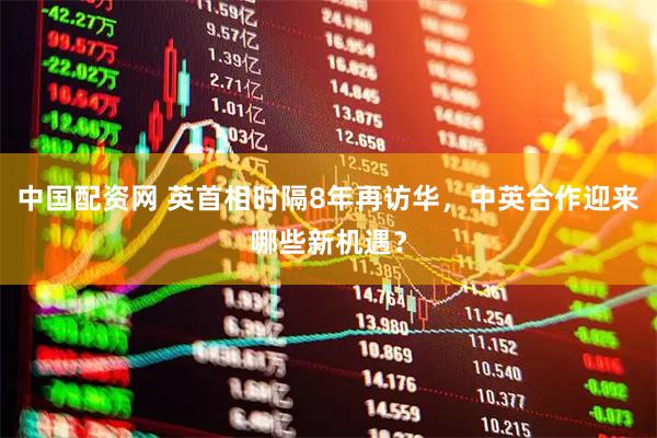 中国配资网 英首相时隔8年再访华，中英合作迎来哪些新机遇？