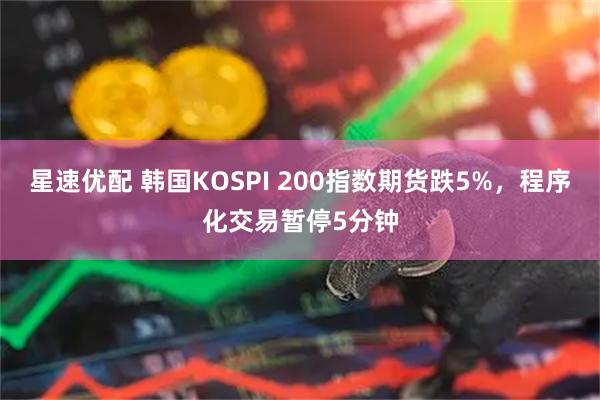 星速优配 韩国KOSPI 200指数期货跌5%，程序化交易暂停5分钟