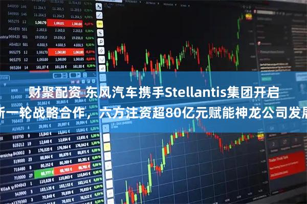 财聚配资 东风汽车携手Stellantis集团开启新一轮战略合作，六方注资超80亿元赋能神龙公司发展