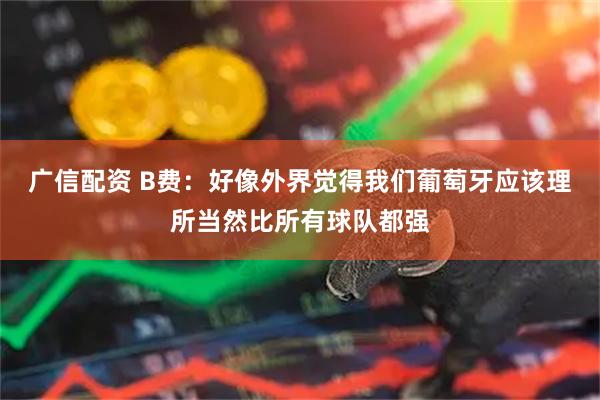 广信配资 B费:好像外界觉得我们葡萄牙应该理所当然比所有球队都强