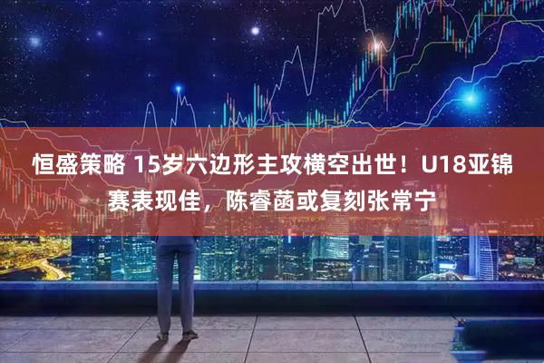 恒盛策略 15岁六边形主攻横空出世!U18亚锦赛表现佳,陈睿菡或复刻张常宁
